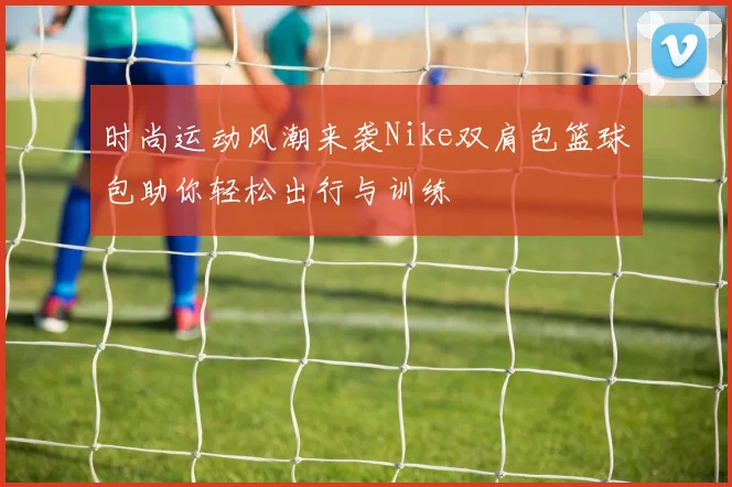 时尚运动风潮来袭Nike双肩包篮球包助你轻松出行与训练