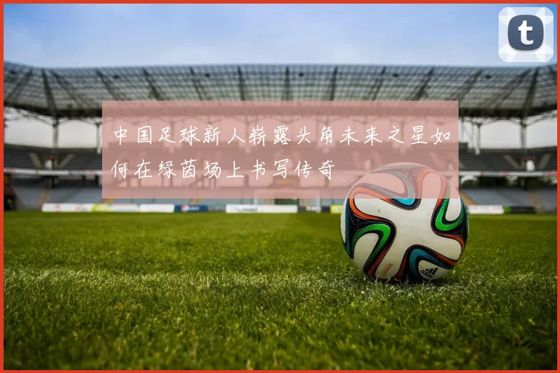 中国足球新人崭露头角未来之星如何在绿茵场上书写传奇