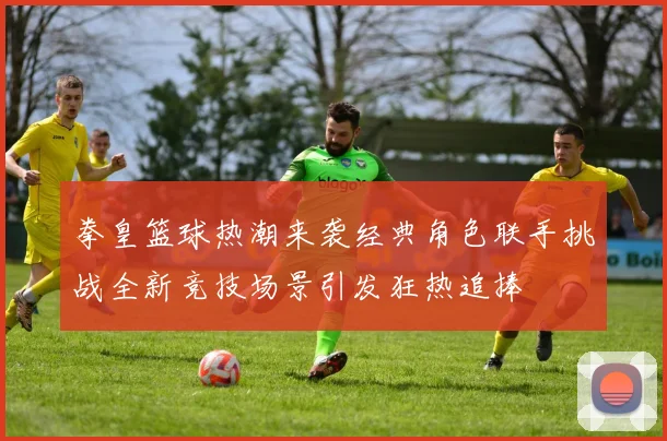 拳皇篮球热潮来袭经典角色联手挑战全新竞技场景引发狂热追捧
