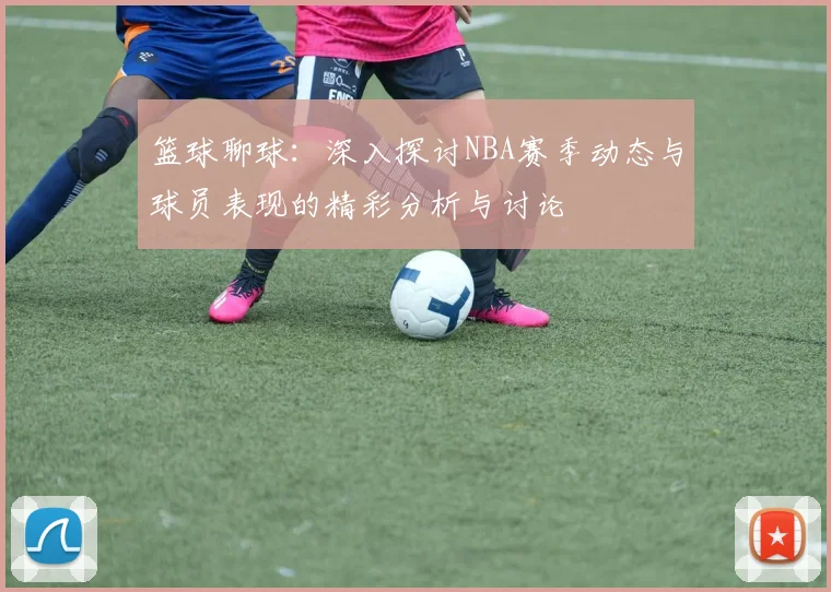 篮球聊球：深入探讨NBA赛季动态与球员表现的精彩分析与讨论