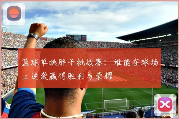 篮球单挑胖子挑战赛：谁能在球场上逆袭赢得胜利与荣耀