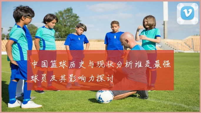 中国篮球历史与现状分析谁是最强球员及其影响力探讨