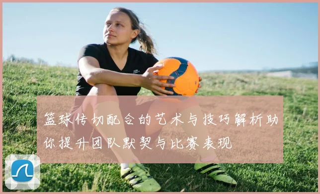 篮球传切配合的艺术与技巧解析助你提升团队默契与比赛表现