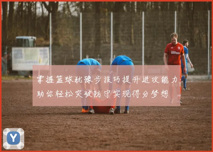 掌握篮球犹豫步技巧提升进攻能力助你轻松突破防守实现得分梦想