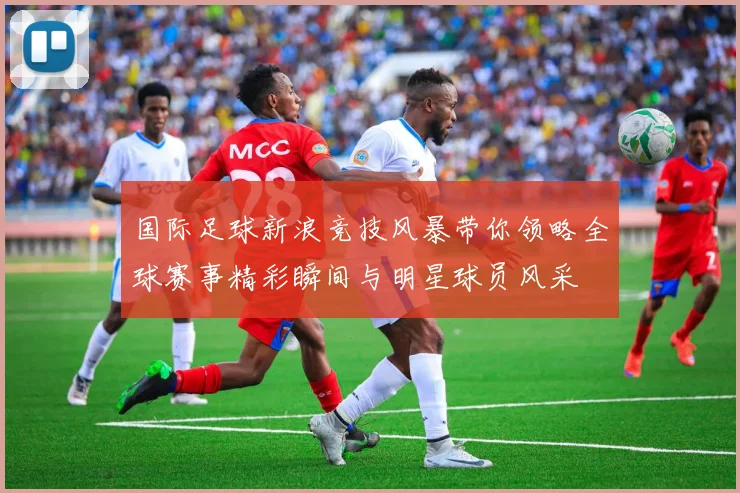 国际足球新浪竞技风暴带你领略全球赛事精彩瞬间与明星球员风采
